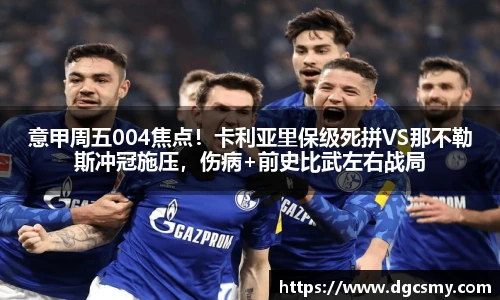 意甲周五004焦点！卡利亚里保级死拼VS那不勒斯冲冠施压，伤病+前史比武左右战局