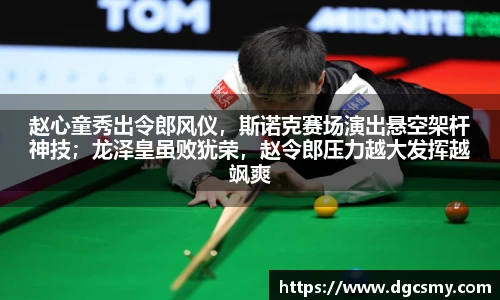 赵心童秀出令郎风仪，斯诺克赛场演出悬空架杆神技；龙泽皇虽败犹荣，赵令郎压力越大发挥越飒爽